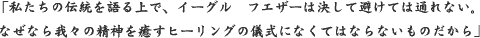 「私たちの伝統を語る上で、イーグル　フエザーは決して避けては通れない。
なぜなら我々の精神を癒す ヒーリングの儀式になくてはならないものだから」